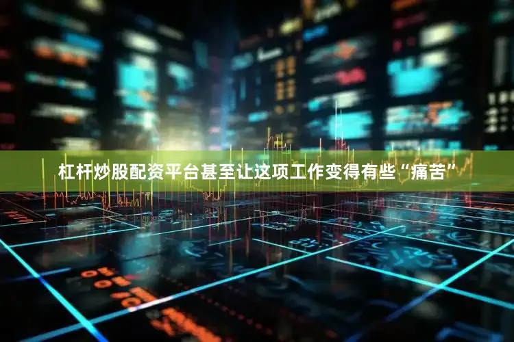 杠杆炒股配资平台甚至让这项工作变得有些“痛苦”