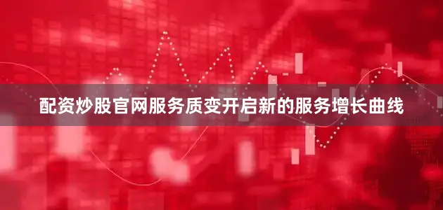 配资炒股官网服务质变开启新的服务增长曲线