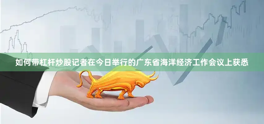如何带杠杆炒股记者在今日举行的广东省海洋经济工作会议上获悉