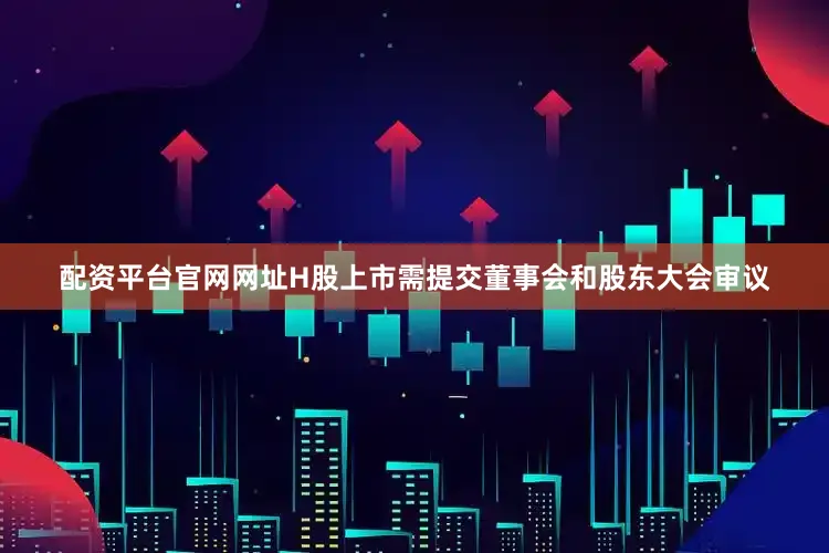 配资平台官网网址H股上市需提交董事会和股东大会审议