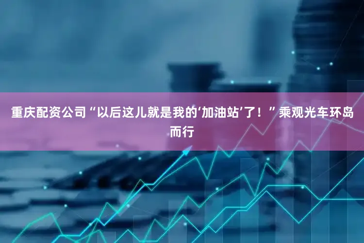 重庆配资公司“以后这儿就是我的‘加油站’了！”乘观光车环岛而行