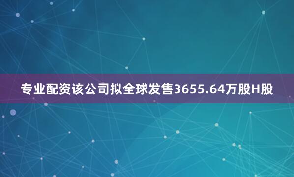 专业配资该公司拟全球发售3655.64万股H股