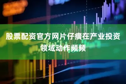 股票配资官方网片仔癀在产业投资领域动作频频