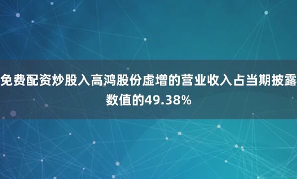 免费配资炒股入高鸿股份虚增的营业收入占当期披露数值的49.38%