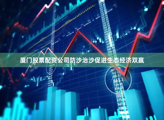 厦门股票配资公司防沙治沙促进生态经济双赢