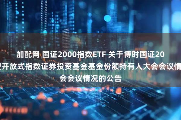 加配网 国证2000指数ETF 关于博时国证2000交易型开放式指数证券投资基金基金份额持有人大会会议情况的公告