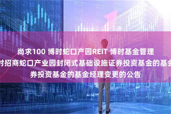 尚求100 博时蛇口产园REIT 博时基金管理有限公司关于博时招商蛇口产业园封闭式基础设施证券投资基金的基金经理变更的公告