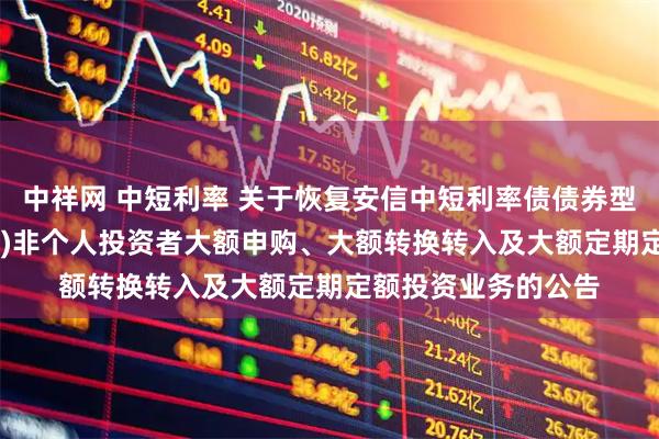 中祥网 中短利率 关于恢复安信中短利率债债券型证券投资基金(LOF)非个人投资者大额申购、大额转换转入及大额定期定额投资业务的公告