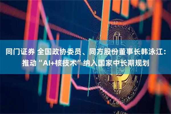 同门证券 全国政协委员、同方股份董事长韩泳江：推动“AI+核技术”纳入国家中长期规划