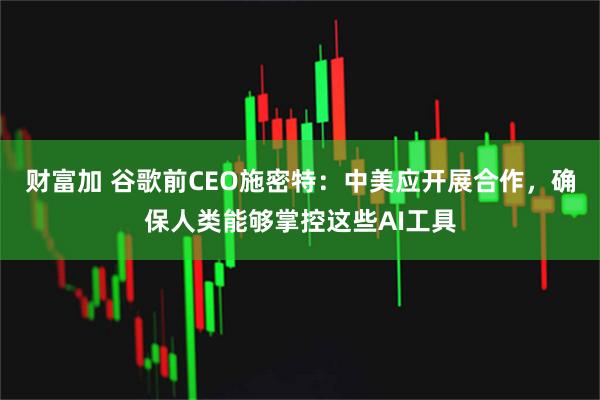 财富加 谷歌前CEO施密特：中美应开展合作，确保人类能够掌控这些AI工具