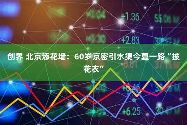创界 北京添花墙：60岁京密引水渠今夏一路“披花衣”
