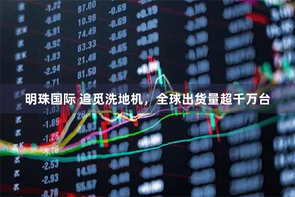 明珠国际 追觅洗地机，全球出货量超千万台