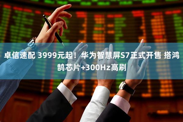 卓信速配 3999元起！华为智慧屏S7正式开售 搭鸿鹄芯片+300Hz高刷