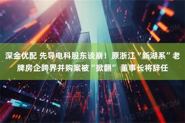 深金优配 先导电科股东谈崩！原浙江“新湖系”老牌房企跨界并购案被“掀翻” 董事长将辞任