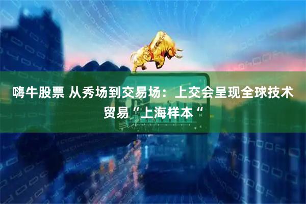 嗨牛股票 从秀场到交易场：上交会呈现全球技术贸易“上海样本“