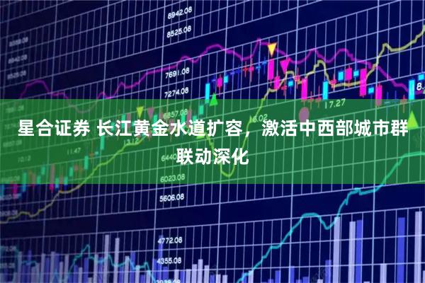 星合证券 长江黄金水道扩容，激活中西部城市群联动深化