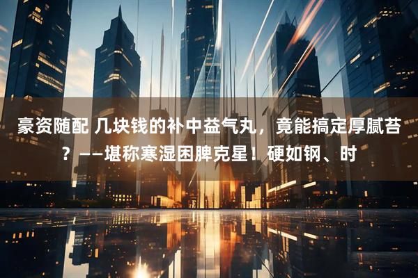 豪资随配 几块钱的补中益气丸，竟能搞定厚腻苔？——堪称寒湿困脾克星！硬如钢、时