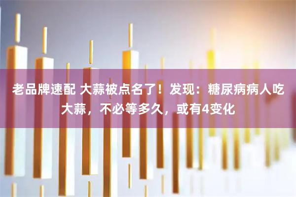 老品牌速配 大蒜被点名了！发现：糖尿病病人吃大蒜，不必等多久，或有4变化