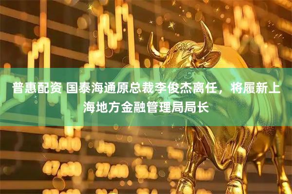 普惠配资 国泰海通原总裁李俊杰离任，将履新上海地方金融管理局局长