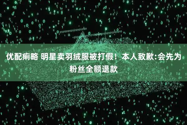 优配痢略 明星卖羽绒服被打假！本人致歉:会先为粉丝全额退款