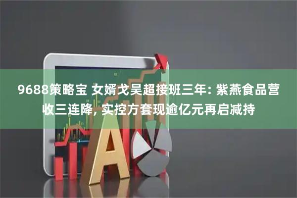 9688策略宝 女婿戈吴超接班三年: 紫燕食品营收三连降, 实控方套现逾亿元再启减持